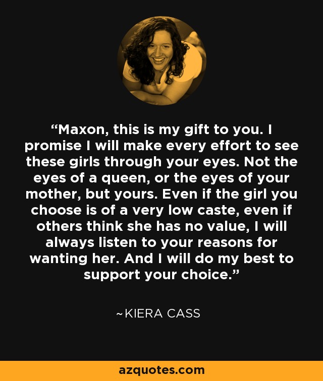 Maxon, this is my gift to you. I promise I will make every effort to see these girls through your eyes. Not the eyes of a queen, or the eyes of your mother, but yours. Even if the girl you choose is of a very low caste, even if others think she has no value, I will always listen to your reasons for wanting her. And I will do my best to support your choice. - Kiera Cass