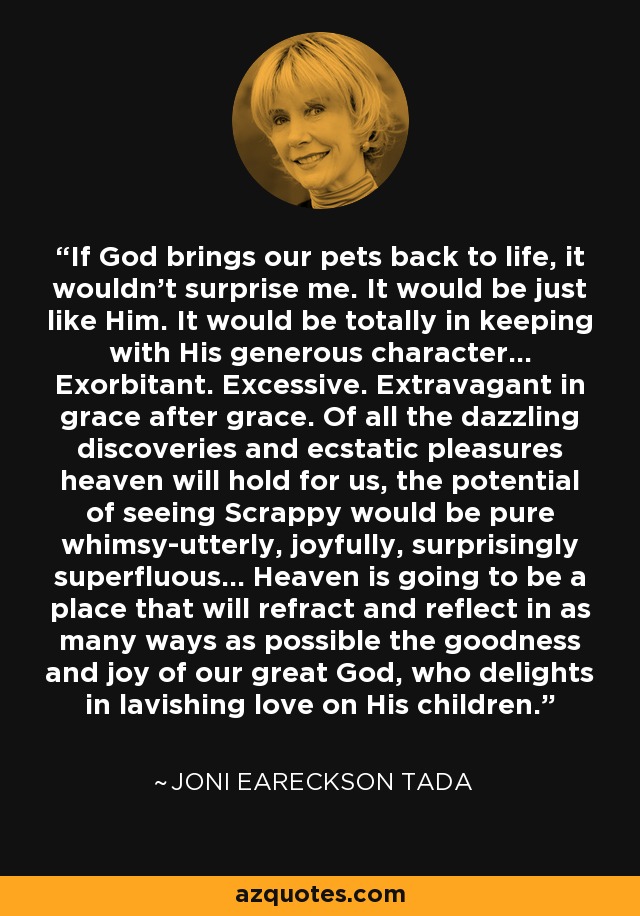 If God brings our pets back to life, it wouldn't surprise me. It would be just like Him. It would be totally in keeping with His generous character... Exorbitant. Excessive. Extravagant in grace after grace. Of all the dazzling discoveries and ecstatic pleasures heaven will hold for us, the potential of seeing Scrappy would be pure whimsy-utterly, joyfully, surprisingly superfluous... Heaven is going to be a place that will refract and reflect in as many ways as possible the goodness and joy of our great God, who delights in lavishing love on His children. - Joni Eareckson Tada