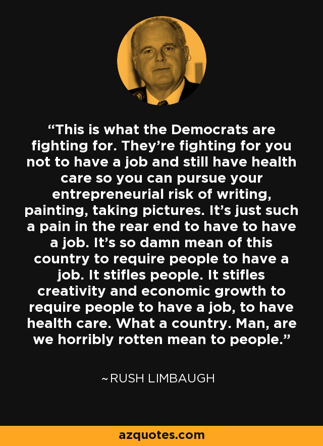 This is what the Democrats are fighting for. They're fighting for you not to have a job and still have health care so you can pursue your entrepreneurial risk of writing, painting, taking pictures. It's just such a pain in the rear end to have to have a job. It's so damn mean of this country to require people to have a job. It stifles people. It stifles creativity and economic growth to require people to have a job, to have health care. What a country. Man, are we horribly rotten mean to people. - Rush Limbaugh