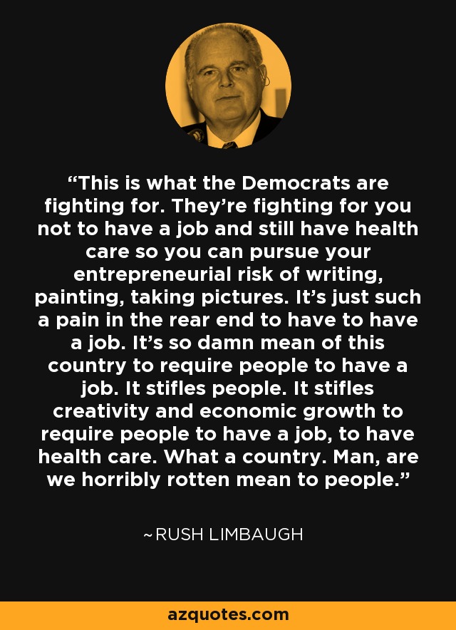 This is what the Democrats are fighting for. They're fighting for you not to have a job and still have health care so you can pursue your entrepreneurial risk of writing, painting, taking pictures. It's just such a pain in the rear end to have to have a job. It's so damn mean of this country to require people to have a job. It stifles people. It stifles creativity and economic growth to require people to have a job, to have health care. What a country. Man, are we horribly rotten mean to people. - Rush Limbaugh