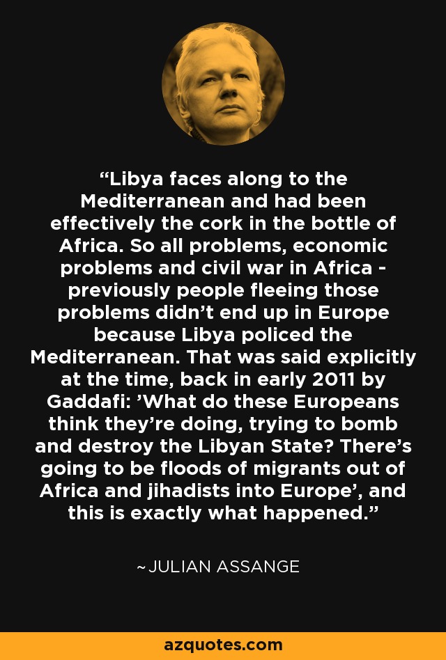 Libya faces along to the Mediterranean and had been effectively the cork in the bottle of Africa. So all problems, economic problems and civil war in Africa - previously people fleeing those problems didn't end up in Europe because Libya policed the Mediterranean. That was said explicitly at the time, back in early 2011 by Gaddafi: 'What do these Europeans think they're doing, trying to bomb and destroy the Libyan State? There's going to be floods of migrants out of Africa and jihadists into Europe', and this is exactly what happened. - Julian Assange