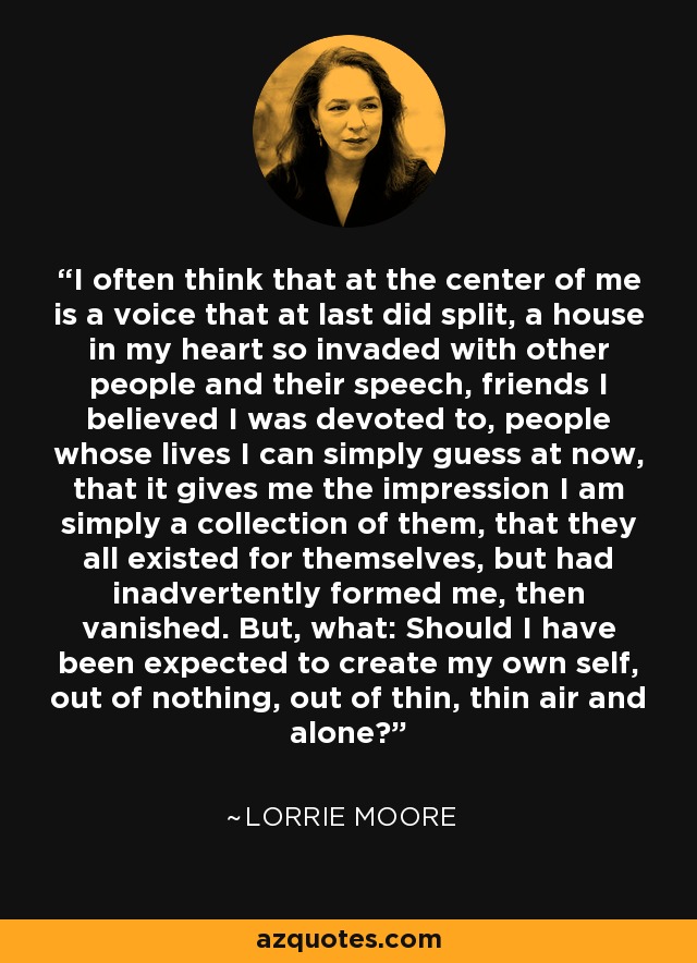 I often think that at the center of me is a voice that at last did split, a house in my heart so invaded with other people and their speech, friends I believed I was devoted to, people whose lives I can simply guess at now, that it gives me the impression I am simply a collection of them, that they all existed for themselves, but had inadvertently formed me, then vanished. But, what: Should I have been expected to create my own self, out of nothing, out of thin, thin air and alone? - Lorrie Moore