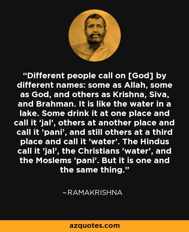 Different people call on [God] by different names: some as Allah, some as God, and others as Krishna, Siva, and Brahman. It is like the water in a lake. Some drink it at one place and call it 'jal', others at another place and call it 'pani', and still others at a third place and call it 'water'. The Hindus call it 'jal', the Christians 'water', and the Moslems 'pani'. But it is one and the same thing. - Ramakrishna