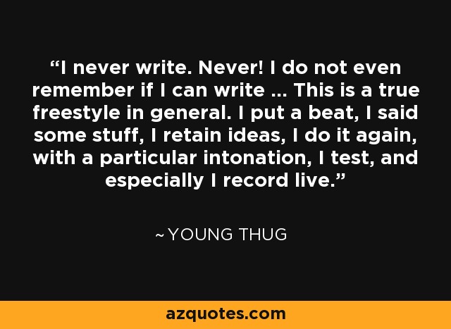 I never write. Never! I do not even remember if I can write … This is a true freestyle in general. I put a beat, I said some stuff, I retain ideas, I do it again, with a particular intonation, I test, and especially I record live. - Young Thug