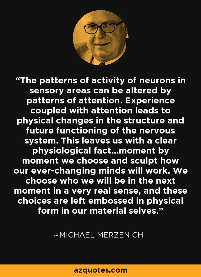 The patterns of activity of neurons in sensory areas can be altered by patterns of attention. Experience coupled with attention leads to physical changes in the structure and future functioning of the nervous system. This leaves us with a clear physiological fact…moment by moment we choose and sculpt how our ever-changing minds will work. We choose who we will be in the next moment in a very real sense, and these choices are left embossed in physical form in our material selves. - Michael Merzenich