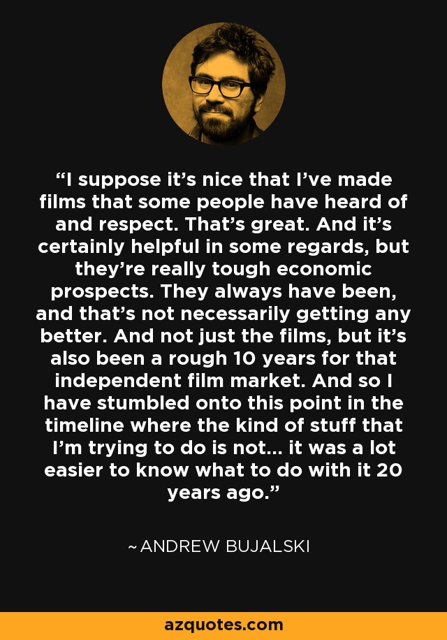 I suppose it's nice that I've made films that some people have heard of and respect. That's great. And it's certainly helpful in some regards, but they're really tough economic prospects. They always have been, and that's not necessarily getting any better. And not just the films, but it's also been a rough 10 years for that independent film market. And so I have stumbled onto this point in the timeline where the kind of stuff that I'm trying to do is not... it was a lot easier to know what to do with it 20 years ago. - Andrew Bujalski