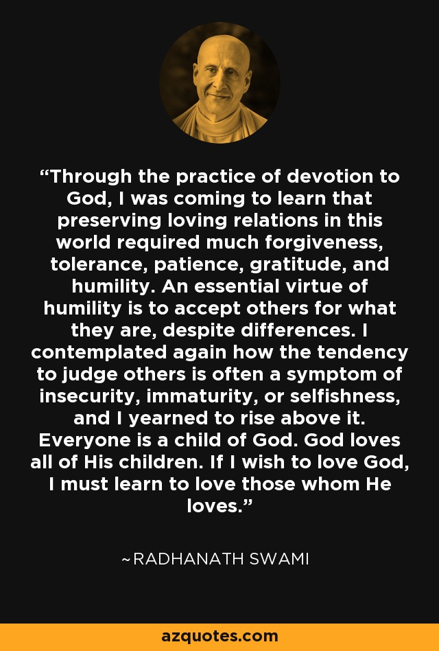 Through the practice of devotion to God, I was coming to learn that preserving loving relations in this world required much forgiveness, tolerance, patience, gratitude, and humility. An essential virtue of humility is to accept others for what they are, despite differences. I contemplated again how the tendency to judge others is often a symptom of insecurity, immaturity, or selfishness, and I yearned to rise above it. Everyone is a child of God. God loves all of His children. If I wish to love God, I must learn to love those whom He loves. - Radhanath Swami