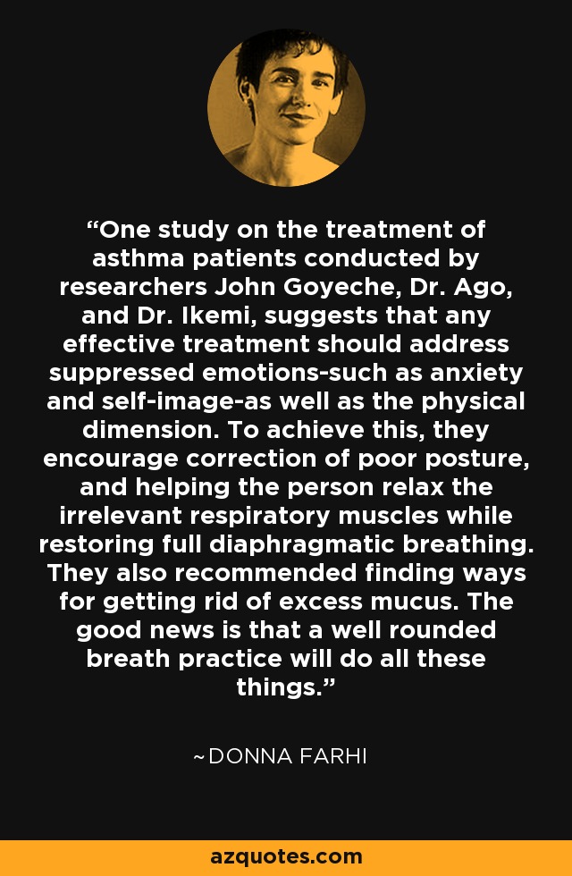 One study on the treatment of asthma patients conducted by researchers John Goyeche, Dr. Ago, and Dr. Ikemi, suggests that any effective treatment should address suppressed emotions-such as anxiety and self-image-as well as the physical dimension. To achieve this, they encourage correction of poor posture, and helping the person relax the irrelevant respiratory muscles while restoring full diaphragmatic breathing. They also recommended finding ways for getting rid of excess mucus. The good news is that a well rounded breath practice will do all these things. - Donna Farhi