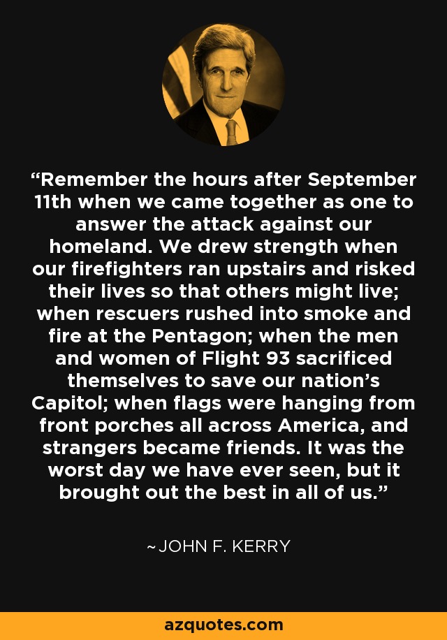 Remember the hours after September 11th when we came together as one to answer the attack against our homeland. We drew strength when our firefighters ran upstairs and risked their lives so that others might live; when rescuers rushed into smoke and fire at the Pentagon; when the men and women of Flight 93 sacrificed themselves to save our nation's Capitol; when flags were hanging from front porches all across America, and strangers became friends. It was the worst day we have ever seen, but it brought out the best in all of us. - John F. Kerry