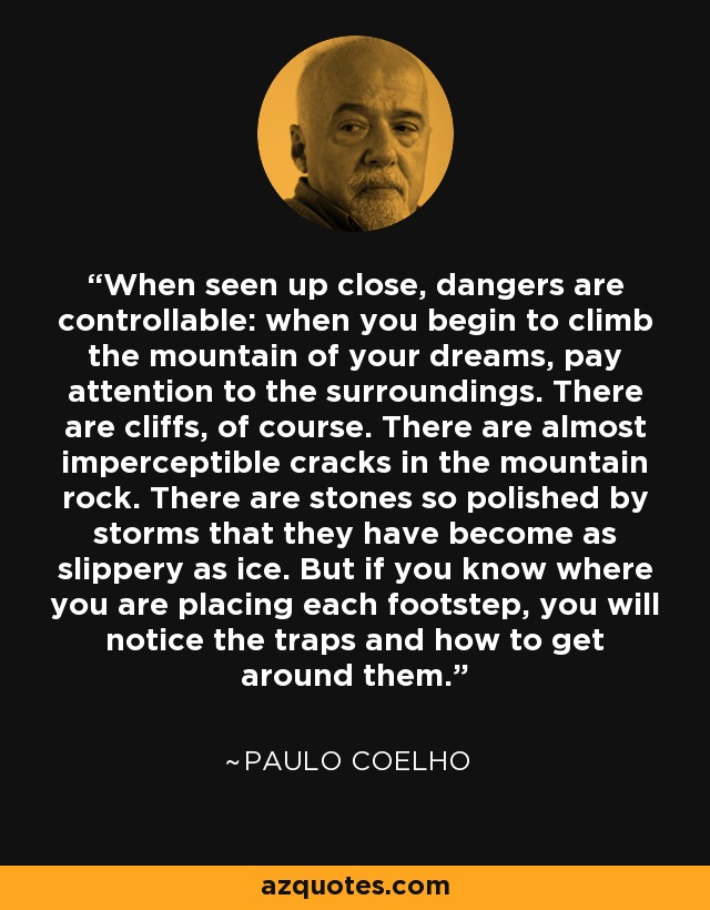 When seen up close, dangers are controllable: when you begin to climb the mountain of your dreams, pay attention to the surroundings. There are cliffs, of course. There are almost imperceptible cracks in the mountain rock. There are stones so polished by storms that they have become as slippery as ice. But if you know where you are placing each footstep, you will notice the traps and how to get around them. - Paulo Coelho