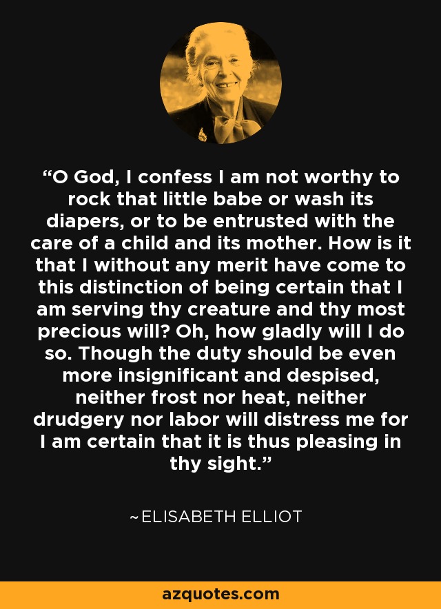 O God, I confess I am not worthy to rock that little babe or wash its diapers, or to be entrusted with the care of a child and its mother. How is it that I without any merit have come to this distinction of being certain that I am serving thy creature and thy most precious will? Oh, how gladly will I do so. Though the duty should be even more insignificant and despised, neither frost nor heat, neither drudgery nor labor will distress me for I am certain that it is thus pleasing in thy sight. - Elisabeth Elliot