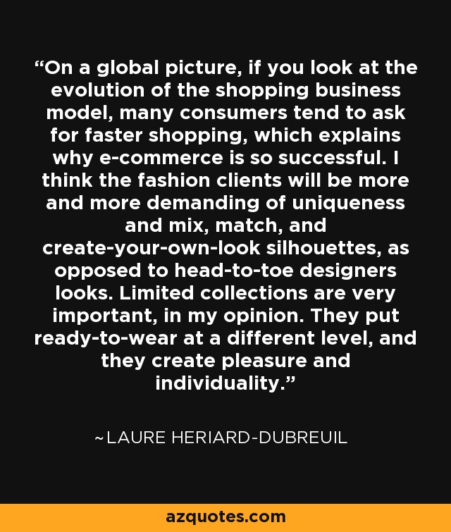 On a global picture, if you look at the evolution of the shopping business model, many consumers tend to ask for faster shopping, which explains why e-commerce is so successful. I think the fashion clients will be more and more demanding of uniqueness and mix, match, and create-your-own-look silhouettes, as opposed to head-to-toe designers looks. Limited collections are very important, in my opinion. They put ready-to-wear at a different level, and they create pleasure and individuality. - Laure Heriard-Dubreuil
