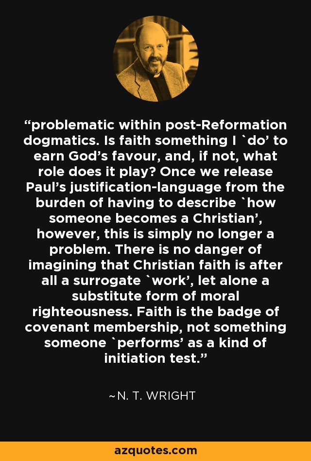 problematic within post-Reformation dogmatics. Is faith something I `do' to earn God's favour, and, if not, what role does it play? Once we release Paul's justification-language from the burden of having to describe `how someone becomes a Christian', however, this is simply no longer a problem. There is no danger of imagining that Christian faith is after all a surrogate `work', let alone a substitute form of moral righteousness. Faith is the badge of covenant membership, not something someone `performs' as a kind of initiation test. - N. T. Wright