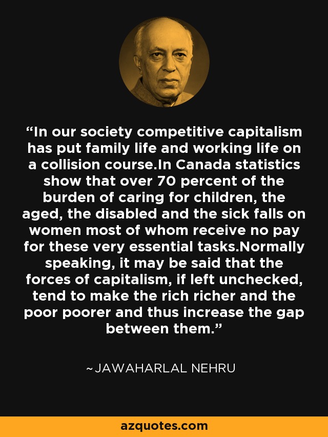 In our society competitive capitalism has put family life and working life on a collision course.In Canada statistics show that over 70 percent of the burden of caring for children, the aged, the disabled and the sick falls on women most of whom receive no pay for these very essential tasks.Normally speaking, it may be said that the forces of capitalism, if left unchecked, tend to make the rich richer and the poor poorer and thus increase the gap between them. - Jawaharlal Nehru