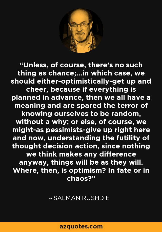 Unless, of course, there's no such thing as chance;...in which case, we should either-optimistically-get up and cheer, because if everything is planned in advance, then we all have a meaning and are spared the terror of knowing ourselves to be random, without a why; or else, of course, we might-as pessimists-give up right here and now, understanding the futility of thought decision action, since nothing we think makes any difference anyway, things will be as they will. Where, then, is optimism? In fate or in chaos? - Salman Rushdie