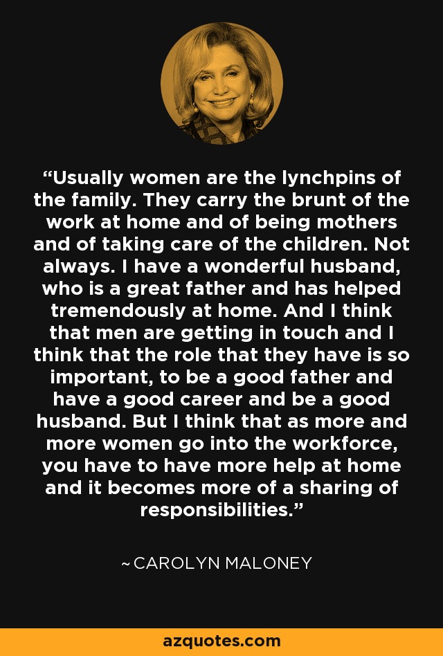 Usually women are the lynchpins of the family. They carry the brunt of the work at home and of being mothers and of taking care of the children. Not always. I have a wonderful husband, who is a great father and has helped tremendously at home. And I think that men are getting in touch and I think that the role that they have is so important, to be a good father and have a good career and be a good husband. But I think that as more and more women go into the workforce, you have to have more help at home and it becomes more of a sharing of responsibilities. - Carolyn Maloney