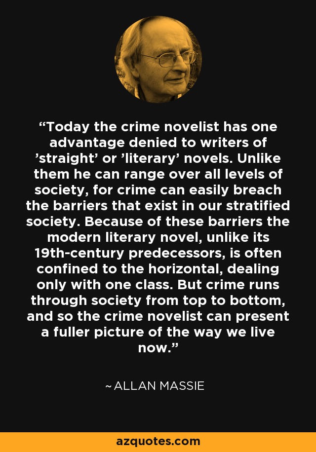 Today the crime novelist has one advantage denied to writers of 'straight' or 'literary' novels. Unlike them he can range over all levels of society, for crime can easily breach the barriers that exist in our stratified society. Because of these barriers the modern literary novel, unlike its 19th-century predecessors, is often confined to the horizontal, dealing only with one class. But crime runs through society from top to bottom, and so the crime novelist can present a fuller picture of the way we live now. - Allan Massie