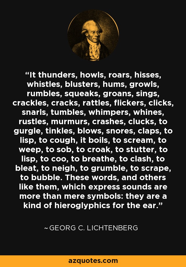 It thunders, howls, roars, hisses, whistles, blusters, hums, growls, rumbles, squeaks, groans, sings, crackles, cracks, rattles, flickers, clicks, snarls, tumbles, whimpers, whines, rustles, murmurs, crashes, clucks, to gurgle, tinkles, blows, snores, claps, to lisp, to cough, it boils, to scream, to weep, to sob, to croak, to stutter, to lisp, to coo, to breathe, to clash, to bleat, to neigh, to grumble, to scrape, to bubble. These words, and others like them, which express sounds are more than mere symbols: they are a kind of hieroglyphics for the ear. - Georg C. Lichtenberg