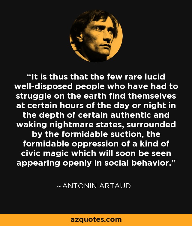 It is thus that the few rare lucid well-disposed people who have had to struggle on the earth find themselves at certain hours of the day or night in the depth of certain authentic and waking nightmare states, surrounded by the formidable suction, the formidable oppression of a kind of civic magic which will soon be seen appearing openly in social behavior. - Antonin Artaud