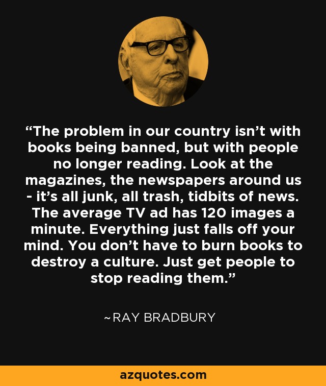 The problem in our country isn't with books being banned, but with people no longer reading. Look at the magazines, the newspapers around us - it's all junk, all trash, tidbits of news. The average TV ad has 120 images a minute. Everything just falls off your mind. You don't have to burn books to destroy a culture. Just get people to stop reading them. - Ray Bradbury