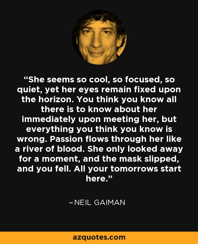 She seems so cool, so focused, so quiet, yet her eyes remain fixed upon the horizon. You think you know all there is to know about her immediately upon meeting her, but everything you think you know is wrong. Passion flows through her like a river of blood. She only looked away for a moment, and the mask slipped, and you fell. All your tomorrows start here. - Neil Gaiman