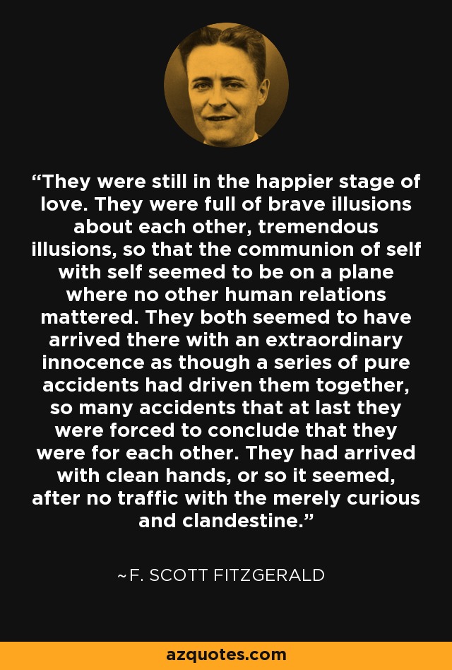 They were still in the happier stage of love. They were full of brave illusions about each other, tremendous illusions, so that the communion of self with self seemed to be on a plane where no other human relations mattered. They both seemed to have arrived there with an extraordinary innocence as though a series of pure accidents had driven them together, so many accidents that at last they were forced to conclude that they were for each other. They had arrived with clean hands, or so it seemed, after no traffic with the merely curious and clandestine. - F. Scott Fitzgerald