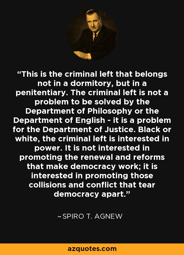 This is the criminal left that belongs not in a dormitory, but in a penitentiary. The criminal left is not a problem to be solved by the Department of Philosophy or the Department of English - it is a problem for the Department of Justice. Black or white, the criminal left is interested in power. It is not interested in promoting the renewal and reforms that make democracy work; it is interested in promoting those collisions and conflict that tear democracy apart. - Spiro T. Agnew