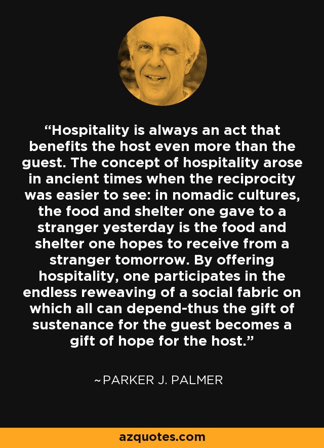 Hospitality is always an act that benefits the host even more than the guest. The concept of hospitality arose in ancient times when the reciprocity was easier to see: in nomadic cultures, the food and shelter one gave to a stranger yesterday is the food and shelter one hopes to receive from a stranger tomorrow. By offering hospitality, one participates in the endless reweaving of a social fabric on which all can depend-thus the gift of sustenance for the guest becomes a gift of hope for the host. - Parker J. Palmer