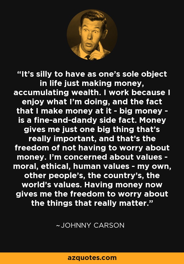 It's silly to have as one's sole object in life just making money, accumulating wealth. I work because I enjoy what I'm doing, and the fact that I make money at it - big money - is a fine-and-dandy side fact. Money gives me just one big thing that's really important, and that's the freedom of not having to worry about money. I'm concerned about values - moral, ethical, human values - my own, other people's, the country's, the world's values. Having money now gives me the freedom to worry about the things that really matter. - Johnny Carson