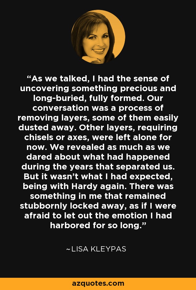 As we talked, I had the sense of uncovering something precious and long-buried, fully formed. Our conversation was a process of removing layers, some of them easily dusted away. Other layers, requiring chisels or axes, were left alone for now. We revealed as much as we dared about what had happened during the years that separated us. But it wasn't what I had expected, being with Hardy again. There was something in me that remained stubbornly locked away, as if I were afraid to let out the emotion I had harbored for so long. - Lisa Kleypas