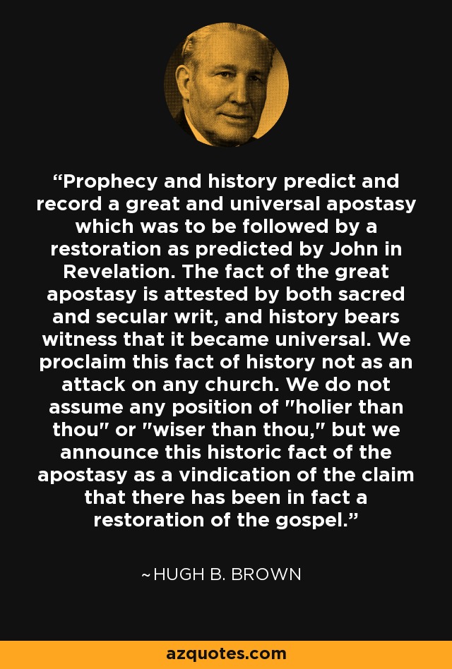 Prophecy and history predict and record a great and universal apostasy which was to be followed by a restoration as predicted by John in Revelation. The fact of the great apostasy is attested by both sacred and secular writ, and history bears witness that it became universal. We proclaim this fact of history not as an attack on any church. We do not assume any position of 