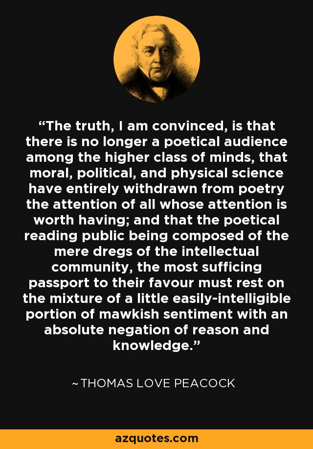 The truth, I am convinced, is that there is no longer a poetical audience among the higher class of minds, that moral, political, and physical science have entirely withdrawn from poetry the attention of all whose attention is worth having; and that the poetical reading public being composed of the mere dregs of the intellectual community, the most sufficing passport to their favour must rest on the mixture of a little easily-intelligible portion of mawkish sentiment with an absolute negation of reason and knowledge. - Thomas Love Peacock