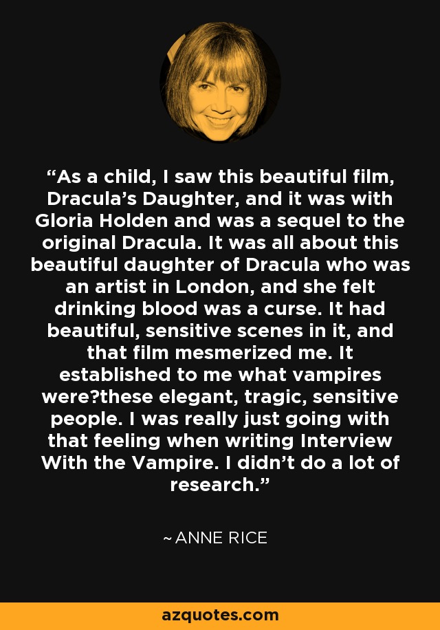 As a child, I saw this beautiful film, Dracula's Daughter, and it was with Gloria Holden and was a sequel to the original Dracula. It was all about this beautiful daughter of Dracula who was an artist in London, and she felt drinking blood was a curse. It had beautiful, sensitive scenes in it, and that film mesmerized me. It established to me what vampires werethese elegant, tragic, sensitive people. I was really just going with that feeling when writing Interview With the Vampire. I didn't do a lot of research. - Anne Rice