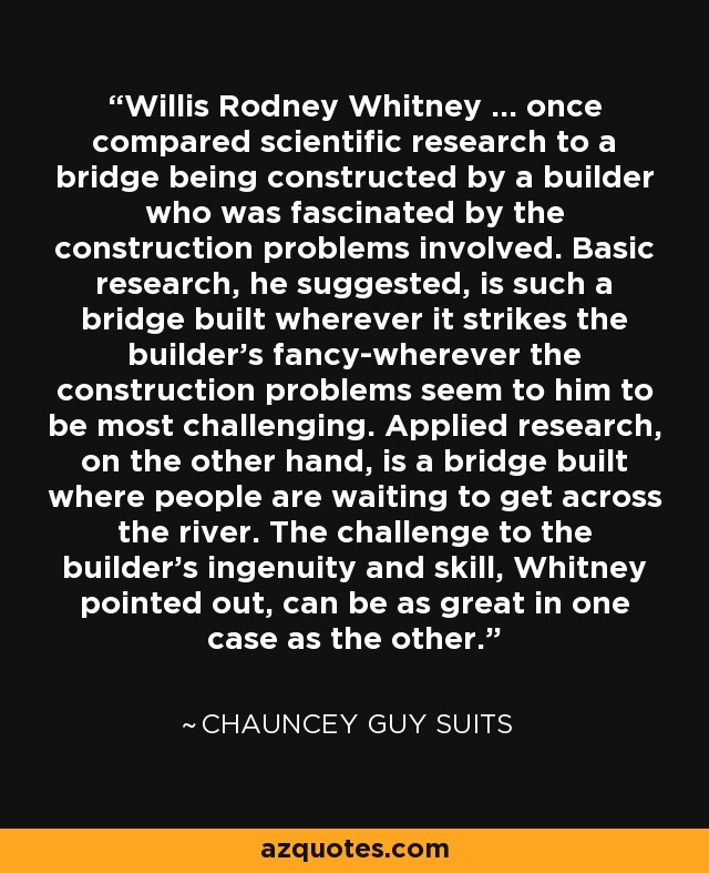 Willis Rodney Whitney ... once compared scientific research to a bridge being constructed by a builder who was fascinated by the construction problems involved. Basic research, he suggested, is such a bridge built wherever it strikes the builder's fancy-wherever the construction problems seem to him to be most challenging. Applied research, on the other hand, is a bridge built where people are waiting to get across the river. The challenge to the builder's ingenuity and skill, Whitney pointed out, can be as great in one case as the other. - Chauncey Guy Suits