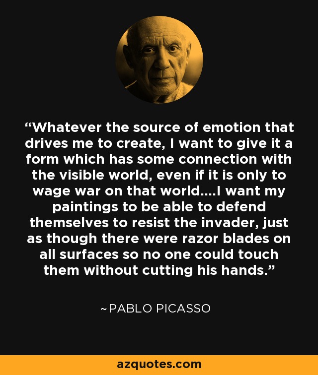 Whatever the source of emotion that drives me to create, I want to give it a form which has some connection with the visible world, even if it is only to wage war on that world....I want my paintings to be able to defend themselves to resist the invader, just as though there were razor blades on all surfaces so no one could touch them without cutting his hands. - Pablo Picasso