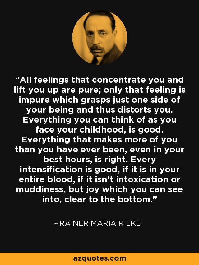 All feelings that concentrate you and lift you up are pure; only that feeling is impure which grasps just one side of your being and thus distorts you. Everything you can think of as you face your childhood, is good. Everything that makes more of you than you have ever been, even in your best hours, is right. Every intensification is good, if it is in your entire blood, if it isn't intoxication or muddiness, but joy which you can see into, clear to the bottom. - Rainer Maria Rilke