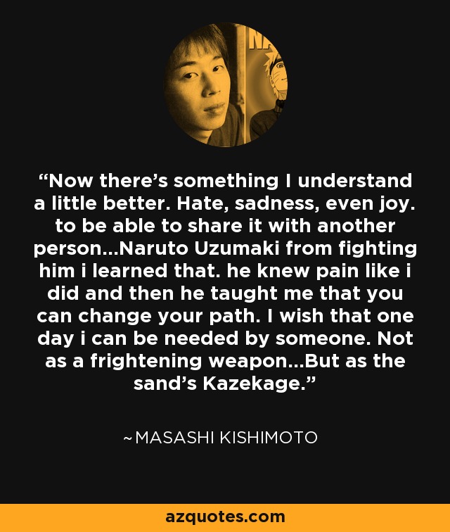 Now there's something I understand a little better. Hate, sadness, even joy. to be able to share it with another person...Naruto Uzumaki from fighting him i learned that. he knew pain like i did and then he taught me that you can change your path. I wish that one day i can be needed by someone. Not as a frightening weapon...But as the sand's Kazekage. - Masashi Kishimoto