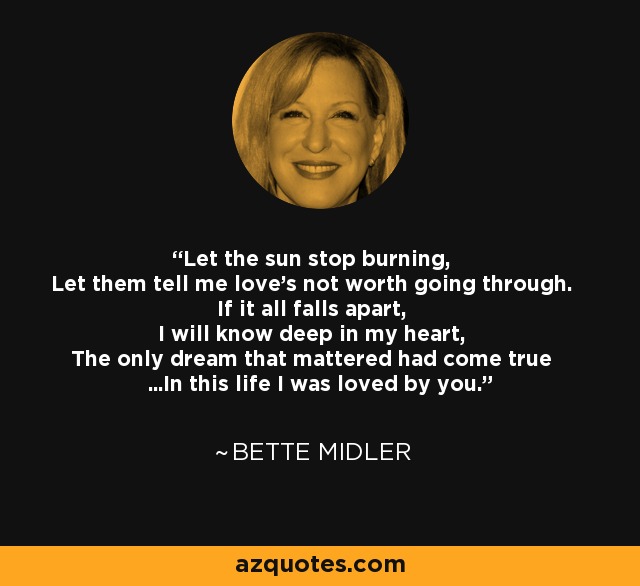 Let the sun stop burning, Let them tell me love's not worth going through. If it all falls apart, I will know deep in my heart, The only dream that mattered had come true ...In this life I was loved by you. - Bette Midler