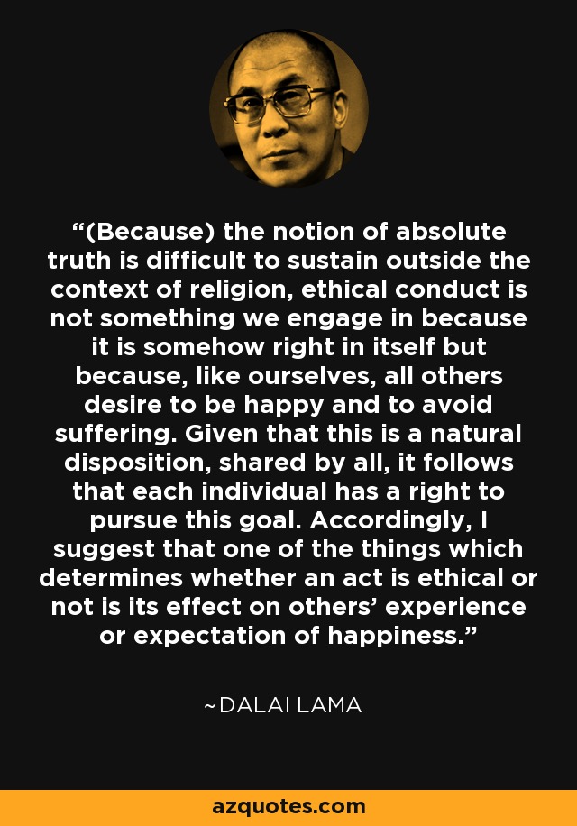(Because) the notion of absolute truth is difficult to sustain outside the context of religion, ethical conduct is not something we engage in because it is somehow right in itself but because, like ourselves, all others desire to be happy and to avoid suffering. Given that this is a natural disposition, shared by all, it follows that each individual has a right to pursue this goal. Accordingly, I suggest that one of the things which determines whether an act is ethical or not is its effect on others' experience or expectation of happiness. - Dalai Lama