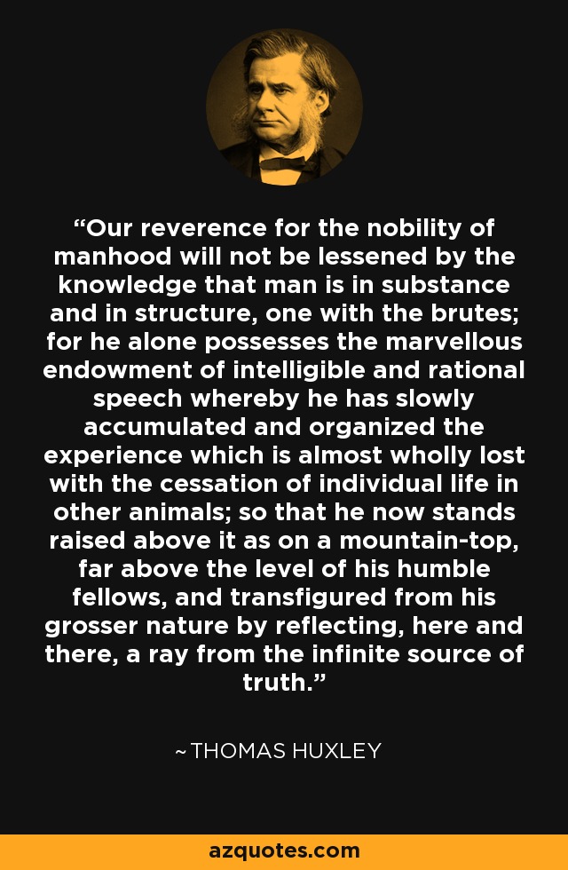 Our reverence for the nobility of manhood will not be lessened by the knowledge that man is in substance and in structure, one with the brutes; for he alone possesses the marvellous endowment of intelligible and rational speech whereby he has slowly accumulated and organized the experience which is almost wholly lost with the cessation of individual life in other animals; so that he now stands raised above it as on a mountain-top, far above the level of his humble fellows, and transfigured from his grosser nature by reflecting, here and there, a ray from the infinite source of truth. - Thomas Huxley