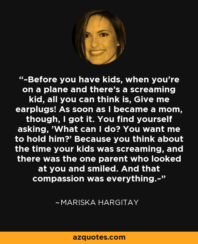 ~Before you have kids, when you're on a plane and there's a screaming kid, all you can think is, Give me earplugs! As soon as I became a mom, though, I got it. You find yourself asking, 'What can I do? You want me to hold him?' Because you think about the time your kids was screaming, and there was the one parent who looked at you and smiled. And that compassion was everything.~ - Mariska Hargitay