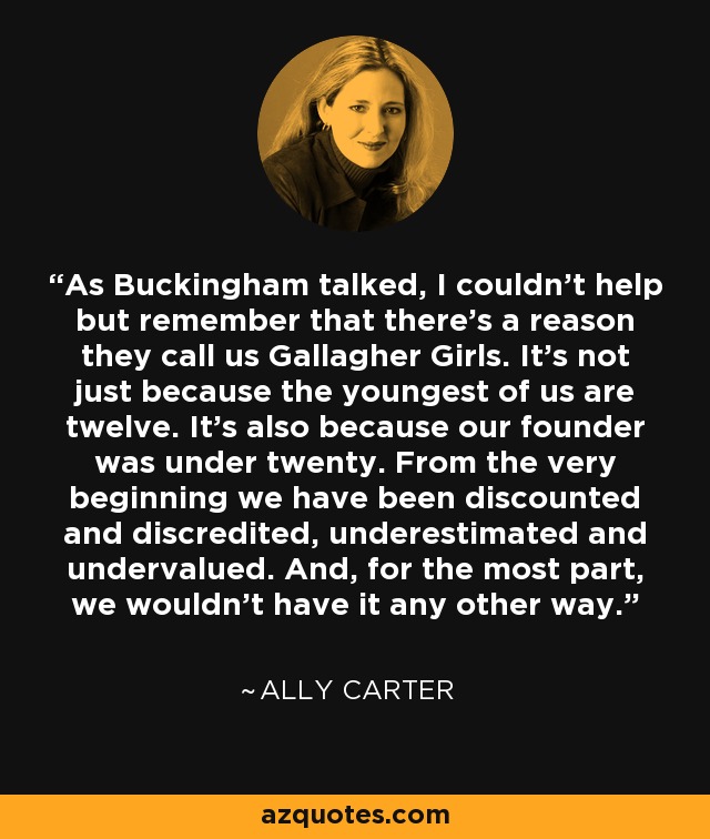 As Buckingham talked, I couldn't help but remember that there's a reason they call us Gallagher Girls. It's not just because the youngest of us are twelve. It's also because our founder was under twenty. From the very beginning we have been discounted and discredited, underestimated and undervalued. And, for the most part, we wouldn't have it any other way. - Ally Carter
