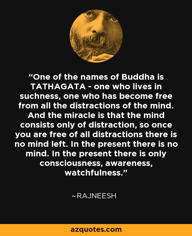 One of the names of Buddha is TATHAGATA - one who lives in suchness, one who has become free from all the distractions of the mind. And the miracle is that the mind consists only of distraction, so once you are free of all distractions there is no mind left. In the present there is no mind. In the present there is only consciousness, awareness, watchfulness. - Rajneesh