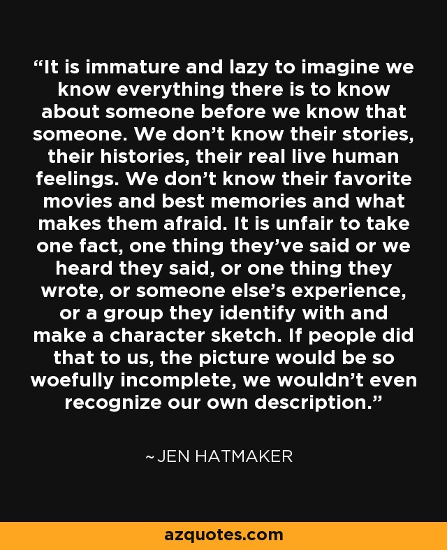 It is immature and lazy to imagine we know everything there is to know about someone before we know that someone. We don't know their stories, their histories, their real live human feelings. We don't know their favorite movies and best memories and what makes them afraid. It is unfair to take one fact, one thing they've said or we heard they said, or one thing they wrote, or someone else's experience, or a group they identify with and make a character sketch. If people did that to us, the picture would be so woefully incomplete, we wouldn't even recognize our own description. - Jen Hatmaker