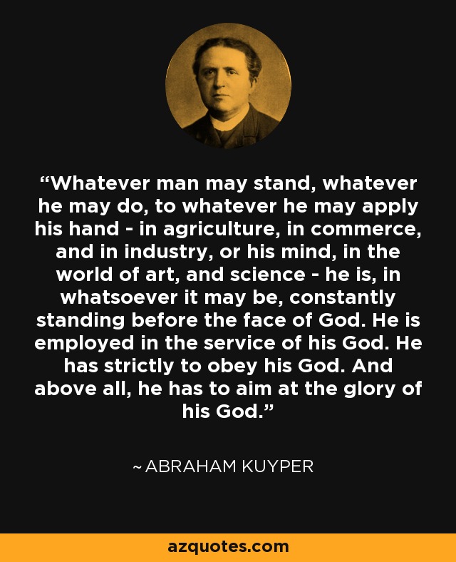 Whatever man may stand, whatever he may do, to whatever he may apply his hand - in agriculture, in commerce, and in industry, or his mind, in the world of art, and science - he is, in whatsoever it may be, constantly standing before the face of God. He is employed in the service of his God. He has strictly to obey his God. And above all, he has to aim at the glory of his God. - Abraham Kuyper