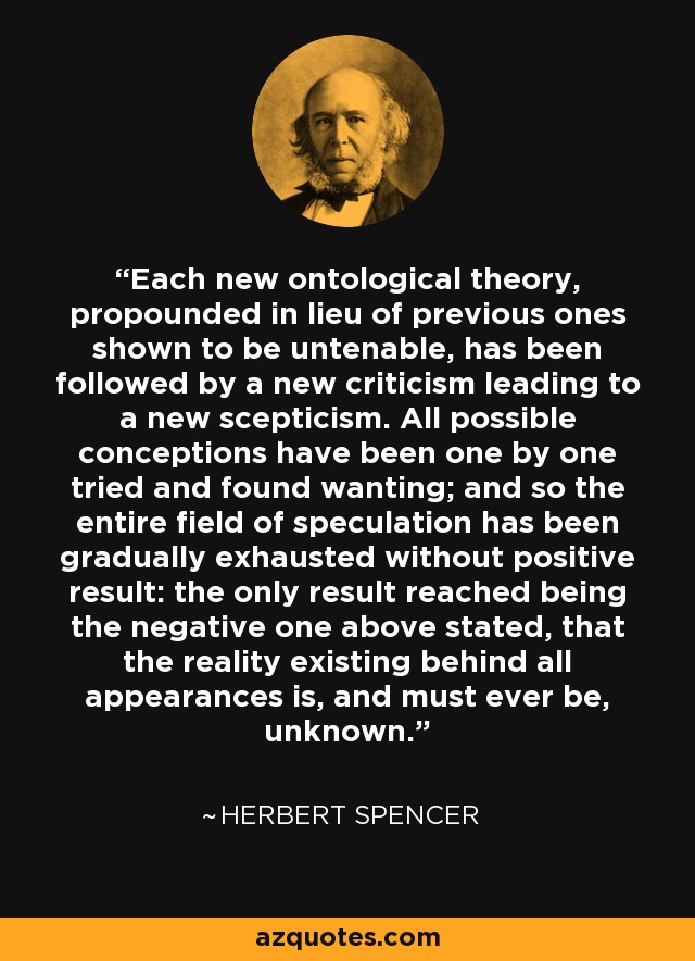 Each new ontological theory, propounded in lieu of previous ones shown to be untenable, has been followed by a new criticism leading to a new scepticism. All possible conceptions have been one by one tried and found wanting; and so the entire field of speculation has been gradually exhausted without positive result: the only result reached being the negative one above stated, that the reality existing behind all appearances is, and must ever be, unknown. - Herbert Spencer