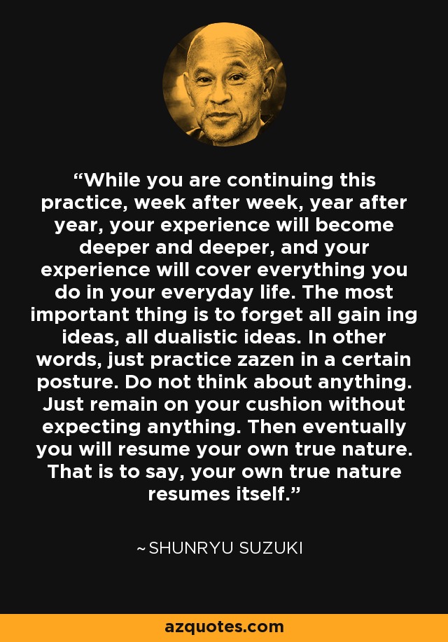 While you are continuing this practice, week after week, year after year, your experience will become deeper and deeper, and your experience will cover everything you do in your everyday life. The most important thing is to forget all gain ing ideas, all dualistic ideas. In other words, just practice zazen in a certain posture. Do not think about anything. Just remain on your cushion without expecting anything. Then eventually you will resume your own true nature. That is to say, your own true nature resumes itself. - Shunryu Suzuki