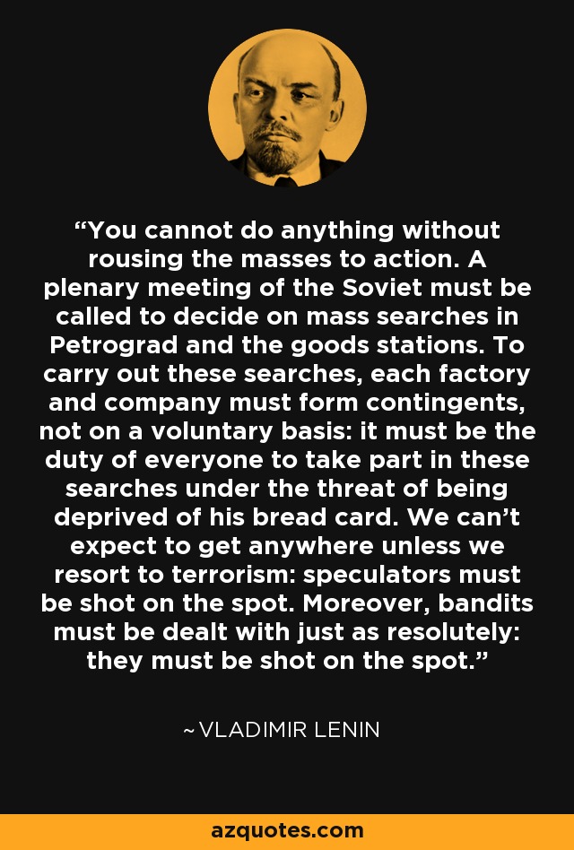 You cannot do anything without rousing the masses to action. A plenary meeting of the Soviet must be called to decide on mass searches in Petrograd and the goods stations. To carry out these searches, each factory and company must form contingents, not on a voluntary basis: it must be the duty of everyone to take part in these searches under the threat of being deprived of his bread card. We can't expect to get anywhere unless we resort to terrorism: speculators must be shot on the spot. Moreover, bandits must be dealt with just as resolutely: they must be shot on the spot. - Vladimir Lenin