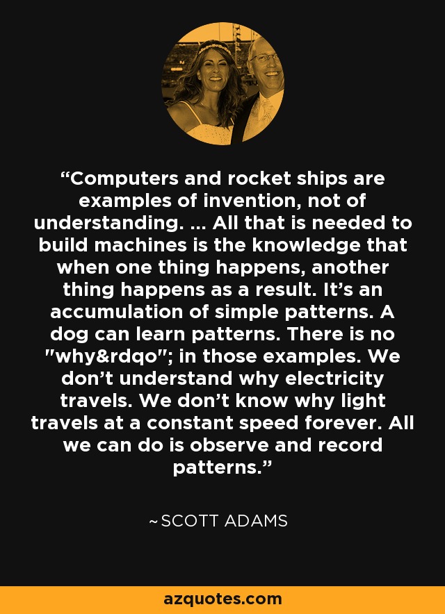 Computers and rocket ships are examples of invention, not of understanding. ... All that is needed to build machines is the knowledge that when one thing happens, another thing happens as a result. It's an accumulation of simple patterns. A dog can learn patterns. There is no 