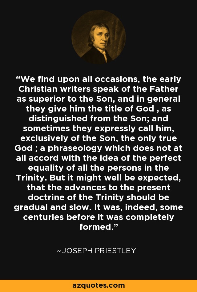 We find upon all occasions, the early Christian writers speak of the Father as superior to the Son, and in general they give him the title of God , as distinguished from the Son; and sometimes they expressly call him, exclusively of the Son, the only true God ; a phraseology which does not at all accord with the idea of the perfect equality of all the persons in the Trinity. But it might well be expected, that the advances to the present doctrine of the Trinity should be gradual and slow. It was, indeed, some centuries before it was completely formed. - Joseph Priestley